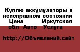 Куплю аккумуляторы в неисправном состоянии  › Цена ­ 500 - Иркутская обл. Авто » Услуги   